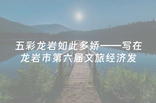 五彩龙岩如此多娇——写在龙岩市第六届文旅经济发展大会召开之际