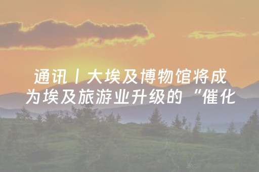 通讯丨大埃及博物馆将成为埃及旅游业升级的“催化剂”