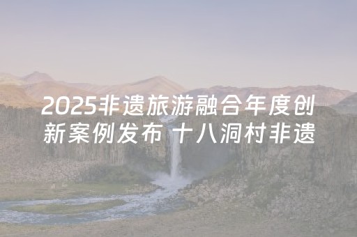 2025非遗旅游融合年度创新案例发布 十八洞村非遗与旅游融合发展案例入选