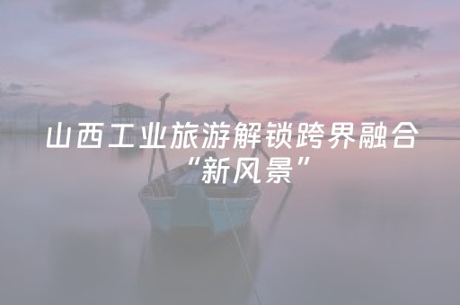 山西工业旅游解锁跨界融合“新风景”