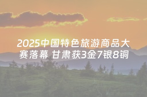 2025中国特色旅游商品大赛落幕 甘肃获3金7银8铜及贡献奖