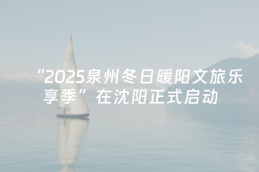 “2025泉州冬日暖阳文旅乐享季”在沈阳正式启动