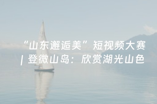 “山东邂逅美”短视频大赛｜登微山岛：欣赏湖光山色，领略大湖风韵
