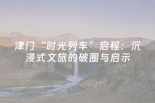 津门“时光列车”启程：沉浸式文旅的破圈与启示