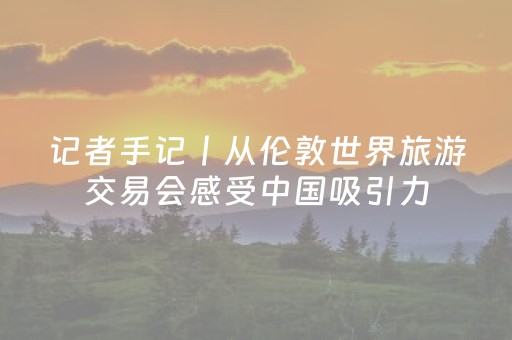 记者手记丨从伦敦世界旅游交易会感受中国吸引力