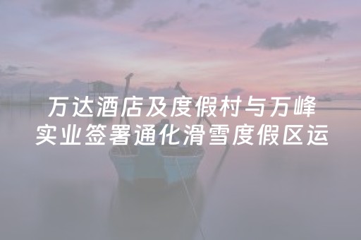 万达酒店及度假村与万峰实业签署通化滑雪度假区运营协议