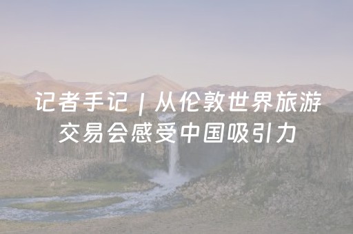 记者手记｜从伦敦世界旅游交易会感受中国吸引力