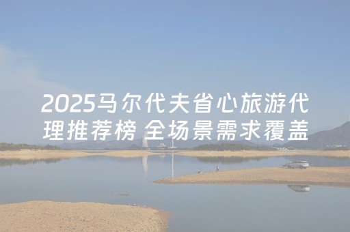 2025马尔代夫省心旅游代理推荐榜 全场景需求覆盖