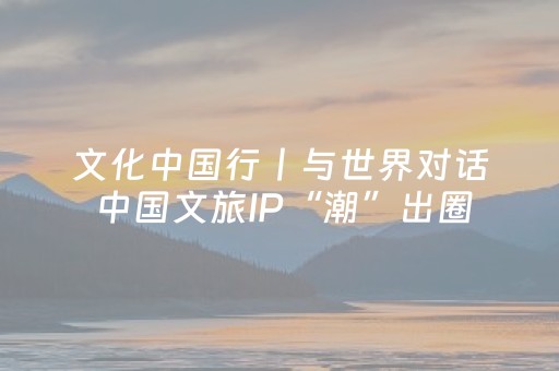 文化中国行丨与世界对话 中国文旅IP“潮”出圈