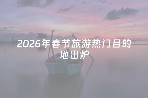 2026年春节旅游热门目的地出炉，福建两地上榜！