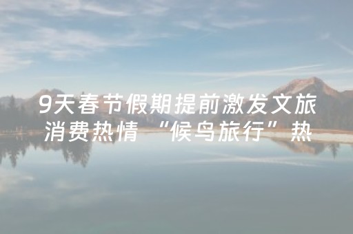 9天春节假期提前激发文旅消费热情 “候鸟旅行”热门目的地出炉