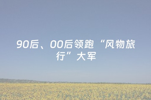 90后、00后领跑“风物旅行”大军