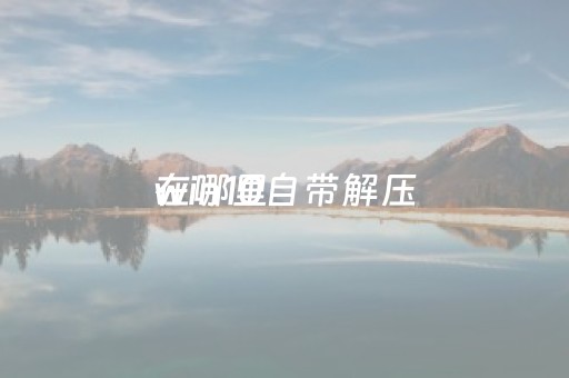win10自带解压
在哪里（解压
哪个好用免费）