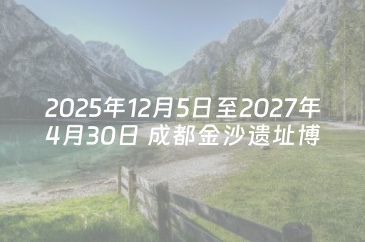 2025年12月5日至2027年4月30日 成都金沙遗址博物馆暂停对外开放