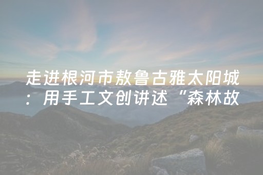 走进根河市敖鲁古雅太阳城：用手工文创讲述“森林故事”