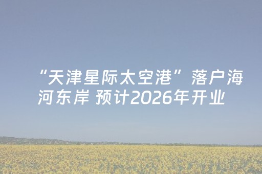 “天津星际太空港”落户海河东岸 预计2026年开业