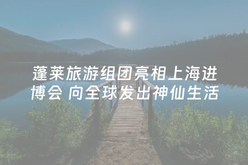 蓬莱旅游组团亮相上海进博会 向全球发出神仙生活蓬莱湾邀约