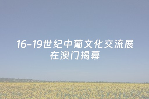 16-19世纪中葡文化交流展在澳门揭幕