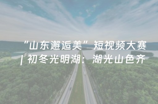 “山东邂逅美”短视频大赛｜初冬光明湖：湖光山色齐争艳