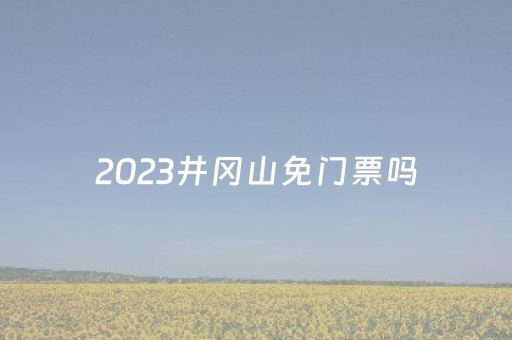 2023井冈山免门票吗（
春节井冈山旅游免门票）