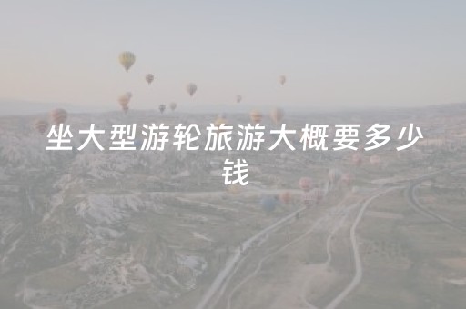 坐大型游轮旅游大概要多少钱（坐游轮旅行需要多少钱）