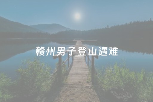 赣州男子登山遇难，对大自然要有敬畏之心