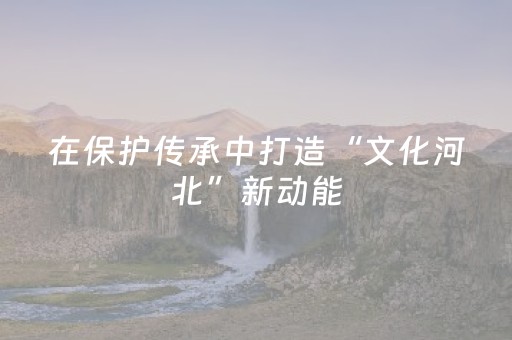 在保护传承中打造“文化河北”新动能
