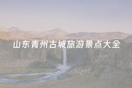 山东青州古城旅游景点大全（山东青州古城游玩攻略）