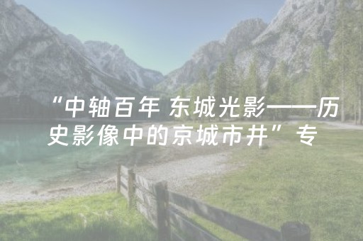 “中轴百年 东城光影——历史影像中的京城市井”专题展启幕