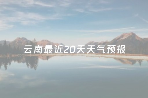 云南最近20天天气预报（云南近两天天气预报）