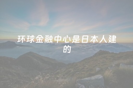 环球金融中心是日本人建的（环球金融中心大厦是日本人）