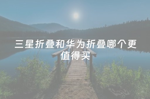 三星折叠和华为折叠哪个更值得买（三星折叠还是华为折叠）