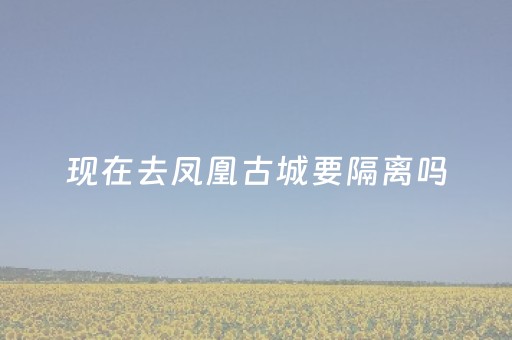 现在去凤凰古城要隔离吗（现在去凤凰古城要隔离吗最新消息）
