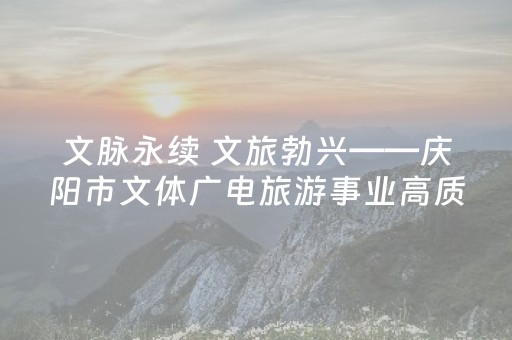 文脉永续 文旅勃兴——庆阳市文体广电旅游事业高质量发展纪实