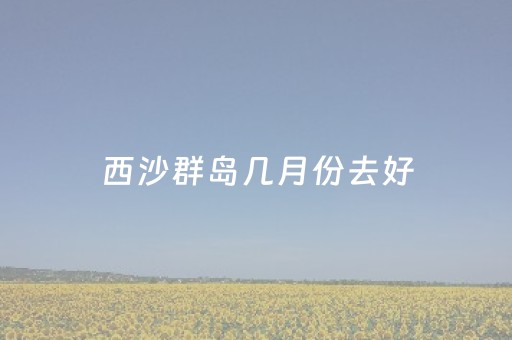 西沙群岛几月份去好（西沙群岛几月天气好）