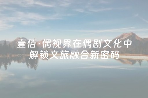 壹佰·偶视界在偶剧文化中解锁文旅融合新密码