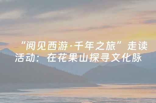 “阅见西游·千年之旅”走读活动：在花果山探寻文化脉络