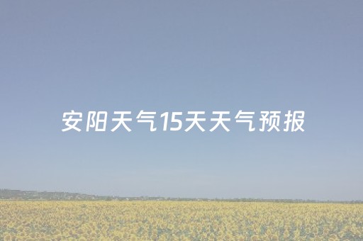 安阳天气15天天气预报（安阳天气预报查询一周15天天气预报15天）
