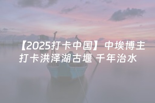 【2025打卡中国】中埃博主打卡洪泽湖古堰 千年治水智慧与生态之美吸引海内外目光
