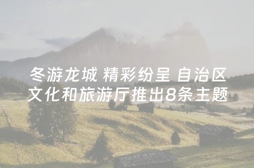 冬游龙城 精彩纷呈 自治区文化和旅游厅推出8条主题自驾线路 其中两条途经柳州