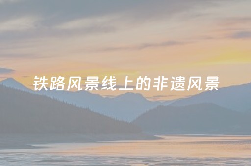 铁路风景线上的非遗风景