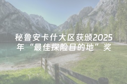 秘鲁安卡什大区获颁2025年“最佳探险目的地”奖