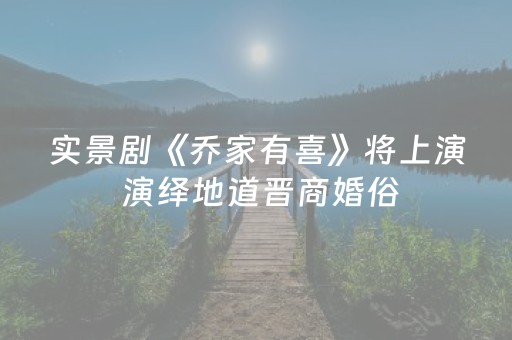 实景剧《乔家有喜》将上演 演绎地道晋商婚俗