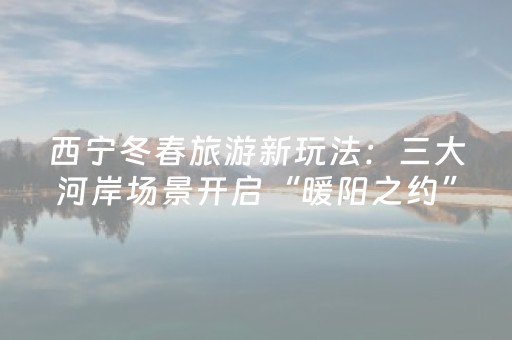 西宁冬春旅游新玩法：三大河岸场景开启“暖阳之约”