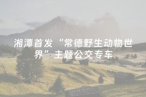 湘潭首发“常德野生动物世界”主题公交专车