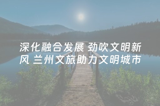 深化融合发展 劲吹文明新风 兰州文旅助力文明城市建设惠民暖心