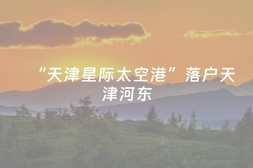 “天津星际太空港”落户天津河东