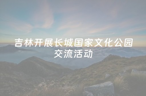 吉林开展长城国家文化公园交流活动