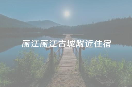 丽江丽江古城附近住宿（丽江古城住宿哪里好）