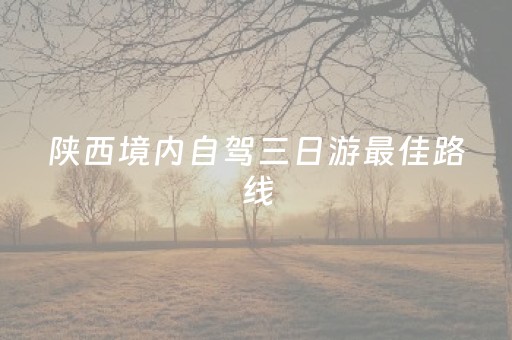 陕西境内自驾三日游最佳路线（陕西省内三日自驾游）